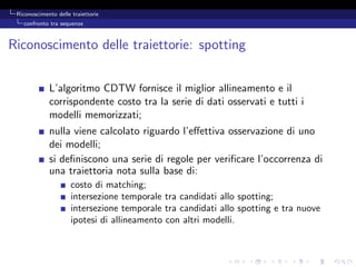 Riconoscimento delle traiettorie
   confronto tra sequenze



Riconoscimento delle traiettorie: spotting


             L’algoritmo CDTW fornisce il miglior allineamento e il
             corrispondente costo tra la serie di dati osservati e tutti i
             modelli memorizzati;
             nulla viene calcolato riguardo l’eﬀettiva osservazione di uno
             dei modelli;
             si deﬁniscono una serie di regole per veriﬁcare l’occorrenza di
             una traiettoria nota sulla base di:
                      costo di matching;
                      intersezione temporale tra candidati allo spotting;
                      intersezione temporale tra candidati allo spotting e tra nuove
                      ipotesi di allineamento con altri modelli.
 