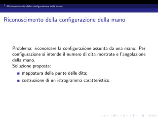 Riconoscimento della conﬁgurazione della mano




Riconoscimento della conﬁgurazione della mano



     Problema: riconoscere la conﬁgurazione assunta da una mano. Per
     conﬁgurazione si intende il numero di dita mostrate e l’angolazione
     della mano.
     Soluzione proposta:
            mappatura delle punte delle dita;
            costruzione di un istrogramma caratteristico.
 