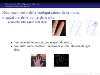 Riconoscimento della conﬁgurazione della mano
   mappatura delle punte delle dita



Riconoscimento della conﬁgurazione della mano:
mappatura delle punte delle dita
     Gradiente sulle punte delle dita:




            tracciamento dei vettori, con magnitudo scelto;
            pixel usati come contatori: numero di vettori intersecanti ogni
            pixel.
 