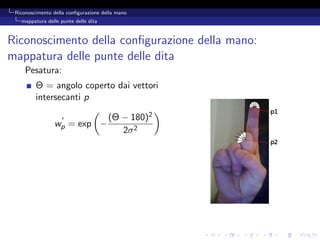 Riconoscimento della conﬁgurazione della mano
   mappatura delle punte delle dita



Riconoscimento della conﬁgurazione della mano:
mappatura delle punte delle dita
     Pesatura:
         Θ = angolo coperto dai vettori
         intersecanti p

                                      (Θ − 180)2
                wp = exp −
                                         2σ 2
 