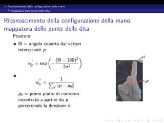 Riconoscimento della conﬁgurazione della mano
   mappatura delle punte delle dita



Riconoscimento della conﬁgurazione della mano:
mappatura delle punte delle dita
     Pesatura:
         Θ = angolo coperto dai vettori
         intersecanti p

                                          (Θ − 180)2
                wp = exp −
                                             2σ 2

                                            1
                       wp =
                                      θ    p − pθ
         pθ = primo punto di contorno
         incontrato a partire da p
         percorrendo la direzione θ
 