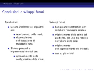 Conclusioni e sviluppi futuri




Conclusioni e sviluppi futuri

 Conclusioni:                                  Sviluppi futuri:
          Si sono implementati algoritmi            background substraction per
          per:                                      sostituire l’immagine residua;
                   tracciamento delle mani;         miglioramento della stima del
                   riconoscimento                   gradiente, per una pi` robusta
                                                                           u
                   dell’esecuzione di               rilevazione delle dita;
                   traiettorie note;
                                                    miglioramento
          Si sono proposti e                        dell’apprendimento dei modelli;
          implementati metodi per:
                                                    test su pi´ utenti.
                                                              u
                   riconoscimento della
                   conﬁgurazione delle mani;
 