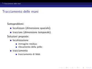 Tracciamento delle mani




Tracciamento delle mani


     Sottoproblemi:
            localizzare (dimensione spaziale);
            tracciare (dimensione temporale).
     Soluzioni proposte:
         localizzazione
                    immagine residua;
                    rilevamento della pelle;
            tracciamento
                    tracciamento di blob.
 
