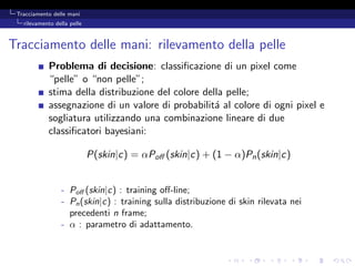 Tracciamento delle mani
   rilevamento della pelle



Tracciamento delle mani: rilevamento della pelle
            Problema di decisione: classiﬁcazione di un pixel come
            “pelle” o “non pelle”;
            stima della distribuzione del colore della pelle;
            assegnazione di un valore di probabilit´ al colore di ogni pixel e
                                                    a
            sogliatura utilizzando una combinazione lineare di due
            classiﬁcatori bayesiani:

                             P(skin|c) = αPoﬀ (skin|c) + (1 − α)Pn (skin|c)


                 - Poﬀ (skin|c) : training oﬀ-line;
                 - Pn (skin|c) : training sulla distribuzione di skin rilevata nei
                   precedenti n frame;
                 - α : parametro di adattamento.
 