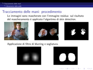 Tracciamento delle mani
   rilevamento della pelle



Tracciamento delle mani: procedimento
     Le immagini sono mascherate con l’immagine residua: sul risultato
     del mascheramento ´ applicato l’algoritmo di skin detection.
                       e




     Applicazione di ﬁltro di blurring e sogliatura.
 