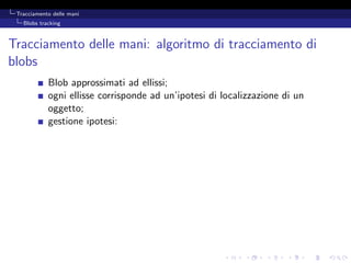 Tracciamento delle mani
   Blobs tracking



Tracciamento delle mani: algoritmo di tracciamento di
blobs
            Blob approssimati ad ellissi;
            ogni ellisse corrisponde ad un’ipotesi di localizzazione di un
            oggetto;
            gestione ipotesi:
 