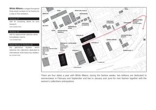 White Milano is staged throughout
three street numbers at via Tortona for
a total of 450 exhibitors.
Tortona 27
with its unceasing desire for pure
research.
250 EXHIBITORS
Tortona 54
with its experimental selection which
immediately charms.
120 EXHIBITORS
Hotel Nhow in Tortona 35
the glamorous location which
welcome the collections dedicated to
international multi-brand top retailers.
80 EXHIBITORS
There are four dates a year with White Milano, during the fashion weeks: two editions are dedicated to
womanswear in February and September and two in January and June for men fashion together with the
women’s collections anticipations.
FENDI
MONCLER
BELSTAFF
DIESEL
Via Tortona
Alzaia Naviglio Grande
ViaValenza
PiazzaleStazioneGenova
Ripa di Porta Ticinese
Via Voghera
ViaAmbrogiodaFossatoBergognone
Via Tortona
Via Andrea Solari
Via Savona
ViaEnricoStendhal
MAISON MARTIN
MARGIELA
ERMENEGILDO
ZEGNA
SPAZIO DELLA VALLE
SPORTSWEAR
TEMPORARY
SHOWROOM
TEMPORARY
SHOWROOM MAGNAPARS
GALVANOTECNICA
BUGATTI
SUPERSTUDIO 13
GIORGIO ARMANI
SPAZIO SETMANI
BALENGIAGA
MCQUEEN
STELLA MC CARTNEY
T-SHOP
POKAI
VIERAM
TORTONA 37
FONDAZIONE GIANFRANCO FERRÈ
HARRY & SONS
JANET & JANET
LIU JO
PUMA
VAN LAACK
TORTONA 35 - HOTEL NHOW
DAGUTTA
CIT LUXURY 1939
I’M ISOLA MARRAS
INTERFASHION
IASAIA
NAPAPIJRI
CLOSED ANIYE BY
LA PERLA GAS
TORTONA 54
TORTONA 31
TORTONA 27
TORTONA FASHION DISTRICT
M
IL
A
N
O
M
I L
A
N
O
SUITE
 