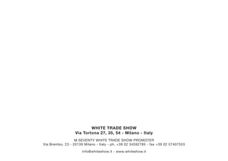 WHITE TRADE SHOW
Via Tortona 27, 35, 54 - Milano - Italy
M.SEVENTY WHITE TRADE SHOW PROMOTER
Via Brembo, 23 - 20139 Milano - Italy - ph. +39 02 34592785 - fax +39 02 57407553
info@whiteshow.it - www.whiteshow.it
 
