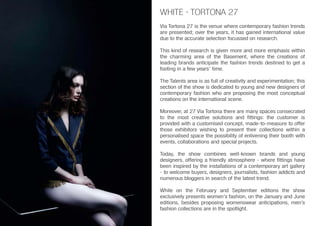 Via Tortona 27 is the venue where contemporary fashion trends
are presented; over the years, it has gained international value
due to the accurate selection focussed on research.
This kind of research is given more and more emphasis within
the charming area of the Basement, where the creations of
leading brands anticipate the fashion trends destined to get a
footing in a few years’ time.
The Talents area is as full of creativity and experimentation; this
section of the show is dedicated to young and new designers of
contemporary fashion who are proposing the most conceptual
creations on the international scene.
Moreover, at 27 Via Tortona there are many spaces consecrated
to the most creative solutions and fittings: the customer is
provided with a customised concept, made-to-measure to offer
those exhibitors wishing to present their collections within a
personalised space the possibility of enlivening their booth with
events, collaborations and special projects.
Today, the show combines well-known brands and young
designers, offering a friendly atmosphere - where fittings have
been inspired by the installations of a contemporary art gallery
- to welcome buyers, designers, journalists, fashion addicts and
numerous bloggers in search of the latest trend.
While on the February and September editions the show
exclusively presents women’s fashion, on the January and June
editions, besides proposing womenswear anticipations, men’s
fashion collections are in the spotlight.
WHITE · TORTONA 27
 