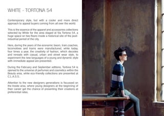 WHITE - TORTONA 54
Contemporary style, but with a cooler and more direct
approach to appeal buyers coming from all over the world.
This is the essence of the apparel and accessories collections
selected by White for the area staged at Via Tortona 54, a
huge space on two floors inside a historical site of the post-
industrial period of the city.
Here, during the years of the economic boom, train coaches,
locomotives and trams were manufactured, while today,
four times a year, the creativity of fashion, which decodes
and rereads with casual, urban and street wear style, to
experiment the new languages of a young and dynamic style
with immediate appeal are presented.
During the February and September editions, Tortona 54 is
opened to the universe of perfumes and cosmetics within the
Beauty area, while eco-friendly collections are presented at
C.L.A.S.S..
Attention to the new designers generations is focussed on
the Inside area, where young designers at the beginning of
their career get the chance of presenting their creations at
preferential rates.
 