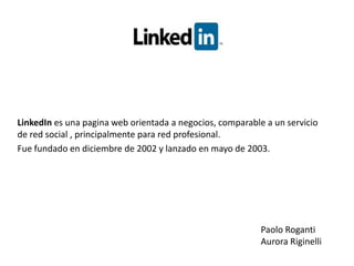 LinkedIn es una pagina web orientada a negocios, comparable a un servicio de red social , principalmente para red profesional. Fue fundado en diciembre de 2002 y lanzado en mayo de 2003. Paolo Roganti Aurora Riginelli 