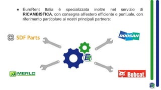 ● EuroRent Italia è specializzata inoltre nel servizio di
RICAMBISTICA, con consegna all’estero efficiente e puntuale, con
riferimento particolare ai nostri principali partners:
 