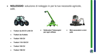 ● NOLEGGIO: soluzione di noleggio in per le tue necessità agricole,
edili.
● Trattori da 65 CV a 80 CV
● Trattori da frutteto
● Trattori 105 CV
● Trattori 110-130 CV
● Trattori 165 CV
● Trattori 190 CV
● Sollevatori Telescopici
per ogni utilizzo
● Mini escavatori e mini
pale
 