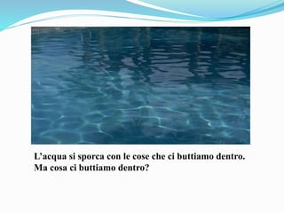 L’acqua si sporca con le cose che ci buttiamo dentro.
Ma cosa ci buttiamo dentro?
 
