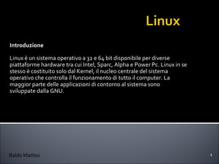 Introduzione Linux è un sistema operativo a 32 e 64 bit disponibile per diverse piattaforme hardware tra cui Intel, Sparc, Alpha e Power Pc. Linux in se stesso è costituito solo dal Kernel, il nucleo centrale del sistema operativo che controlla il funzionamento di tutto il computer. La maggior parte delle applicazioni di contorno al sistema sono sviluppate dalla GNU. Baldo Matteo 