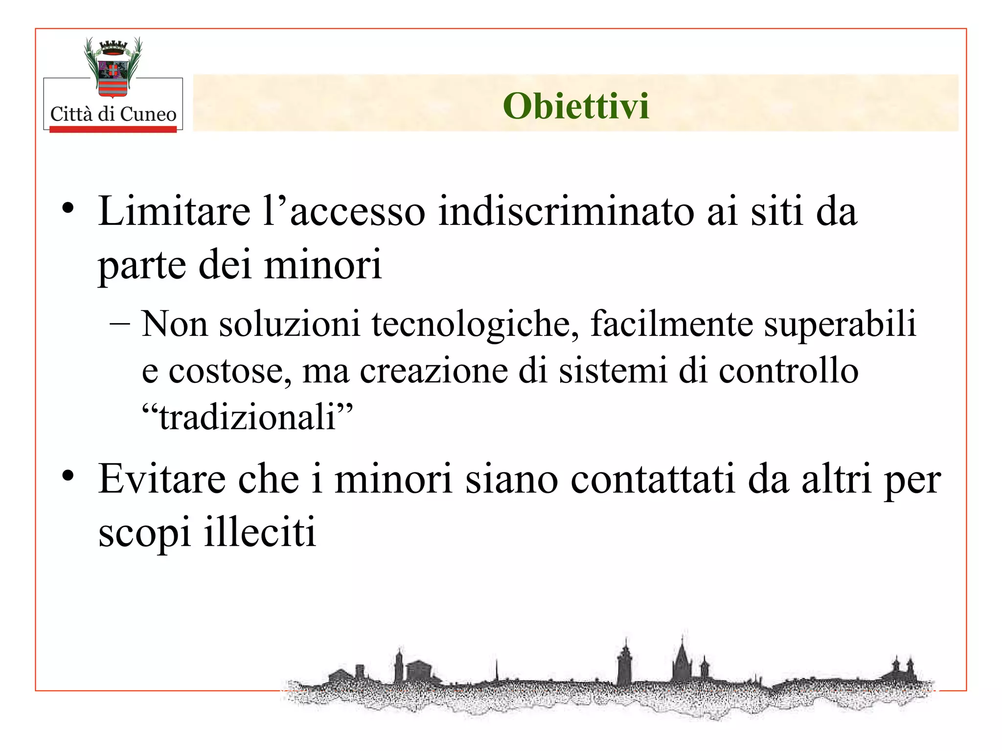 Obiettivi Limitare l’accesso indiscriminato ai siti da parte dei minori Non soluzioni tecnologiche, facilmente superabili e costose, ma creazione di sistemi di controllo “tradizionali” Evitare che i minori siano contattati da altri per scopi illeciti 
