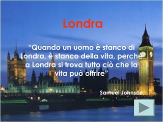 Londra
“Quando un uomo è stanco di
Londra, è stanco della vita, perché
a Londra si trova tutto ciò che la
vita può offrire”
Samuel Johnson
 