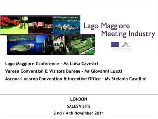 Lago Maggiore Conference – Ms Luisa Cavestri Varese Convention & Visitors Bureau – Mr Giovanni Luatti Ascona-Locarno Convention & Incentive Office – Ms Stefania Casellini LONDON SALES VISITS 2 nd / 4 th November 2011 