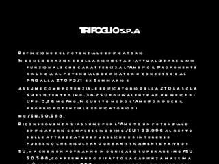 T IF L s.p.a
                               R OG IO .
D e f in iz io n e d e l p o t e n z ia l e e d if ic a t o r io
In c o n s id e r a z io n e d e l l a r ic h ie s t a d i a t t u a l iz z a r e il m ix
     f u n z io n a l e c h e c a r a t t e r iz z a l ’Am b it o il P r o p o n e n t e
     r in u n c ia a l p o t e n z ia l e e d if ic a t o r io c o n c e s s o d a l
     P R G a l l a Z T O F 3 /1 e x S e m in a r io e
a s s u m e c o m e p o t e n z ia l e e d if ic a t o r io d e l l a Z T O l a s o l a
     S U e s is t e n t e d i m q . 3 8 .7 5 0 e q u iv a l e n t e a d u n in d ic e d i
     U F d i 0 ,2 6 m q /m q . In q u e s t o m o d o l ’Am b it o r id u c e il
     p r o p r io p o t e n z ia l e e d if ic a t o r io d i
m q /S U . 5 0 .5 8 8 .
D i c o n s e g u e n z a s i a s s u m e p e r l ’Am b it o u n p o t e n z ia l e
     e d if ic a t o r io c o m p l e s s iv o d i m q /S U 1 3 3 .0 9 6 a l n e t t o
     d e l l e a t t r e z z a t u r e p u b b l ic h e e d i in t e r e s s e
     p u b b l ic o c h e r is u l t a n o u r b a n is t ic a m e n t e p r iv e d i
S U , m a c h e n o n p o t r a n n o in o g n i c a s o s u p e r a r e i m q /S U
     5 0 .5 8 8 , c o n f e r m a n d o d i f a t t o l a c a p ie n z a m a s s im a
 