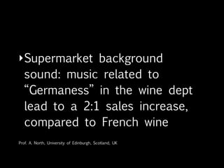 • The French-German Winery
  experiment: 1:3 with German music
  diffusion in-store*
• +17% of buying attitude in the
  bread corner if associated with a
  purposely designed sound logo**
* North, Hargreaves and McKendrick, “Music and on-hold waiting time”The British Journal of Psychology 90, Fall 1999;

** Soundseller Blog
 