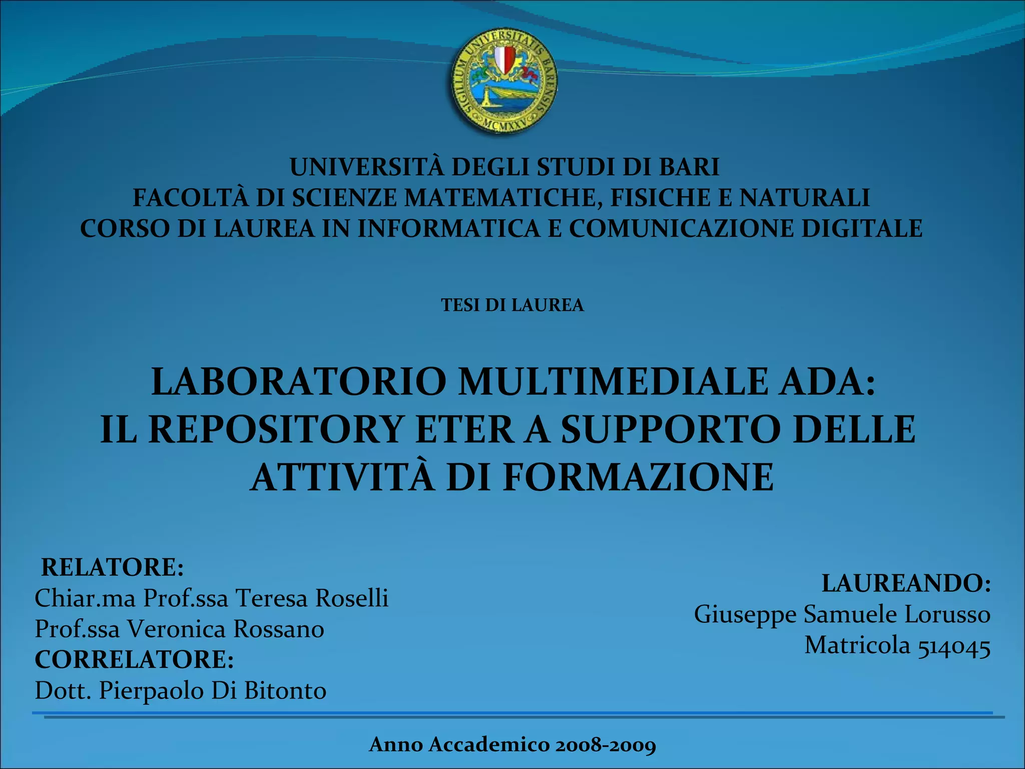 UNIVERSITÀ DEGLI STUDI DI BARI  FACOLTÀ DI SCIENZE MATEMATICHE, FISICHE E NATURALI  CORSO DI LAUREA IN INFORMATICA E COMUNICAZIONE DIGITALE  TESI DI LAUREA  LABORATORIO MULTIMEDIALE ADA: IL REPOSITORY ETER A SUPPORTO DELLE  ATTIVITÀ DI FORMAZIONE RELATORE:  Chiar.ma Prof.ssa Teresa Roselli Prof.ssa Veronica Rossano  CORRELATORE: Dott. Pierpaolo Di Bitonto LAUREANDO: Giuseppe Samuele Lorusso Matricola 514045 Anno Accademico 2008-2009  