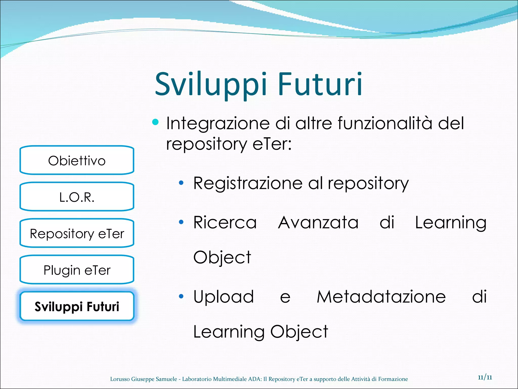 Sviluppi Futuri Integrazione di altre funzionalità del repository eTer: Registrazione al repository  Ricerca Avanzata di Learning Object Upload e Metadatazione di Learning Object /11 Lorusso Giuseppe Samuele - Laboratorio Multimediale ADA: Il Repository eTer a supporto delle Attività di Formazione Sviluppi Futuri 