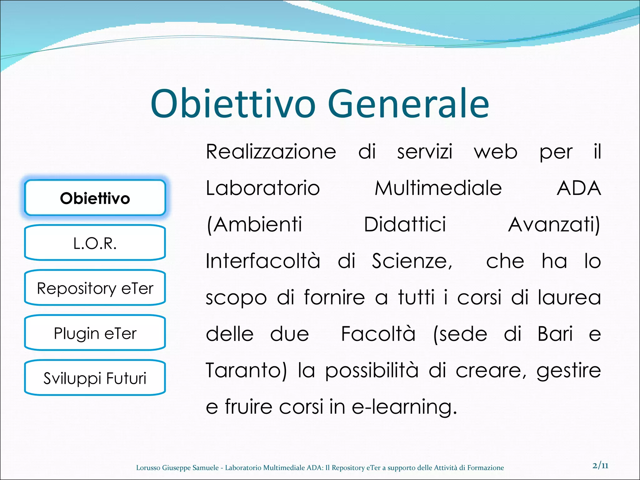 Obiettivo Generale Realizzazione di servizi web per il Laboratorio Multimediale ADA (Ambienti Didattici Avanzati) Interfacoltà di Scienze,  che ha lo scopo di fornire a tutti i corsi di laurea delle due  Facoltà (sede di Bari e Taranto) la possibilità di creare, gestire e fruire corsi in e-learning. /11 Lorusso Giuseppe Samuele - Laboratorio Multimediale ADA: Il Repository eTer a supporto delle Attività di Formazione Obiettivo 