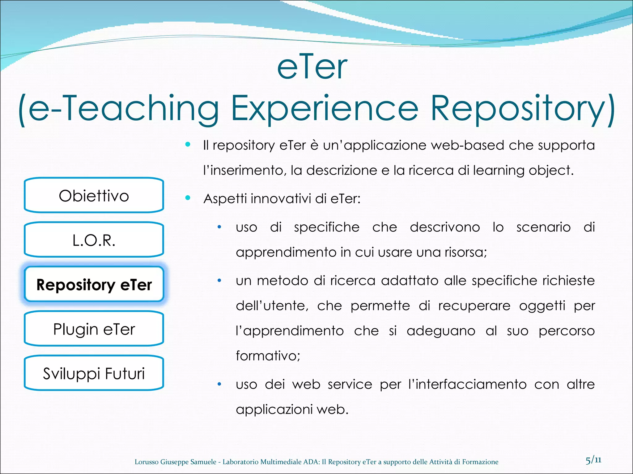eTer  (e-Teaching Experience Repository) Il repository eTer è un’applicazione web-based che supporta l’inserimento, la descrizione e la ricerca di learning object. Aspetti innovativi di eTer: uso di specifiche che descrivono lo scenario di apprendimento in cui usare una risorsa; un metodo di ricerca adattato alle specifiche richieste dell’utente, che permette di recuperare oggetti per l’apprendimento che si adeguano al suo percorso formativo; uso dei web service per l’interfacciamento con altre applicazioni web. /11 Lorusso Giuseppe Samuele - Laboratorio Multimediale ADA: Il Repository eTer a supporto delle Attività di Formazione Repository eTer 