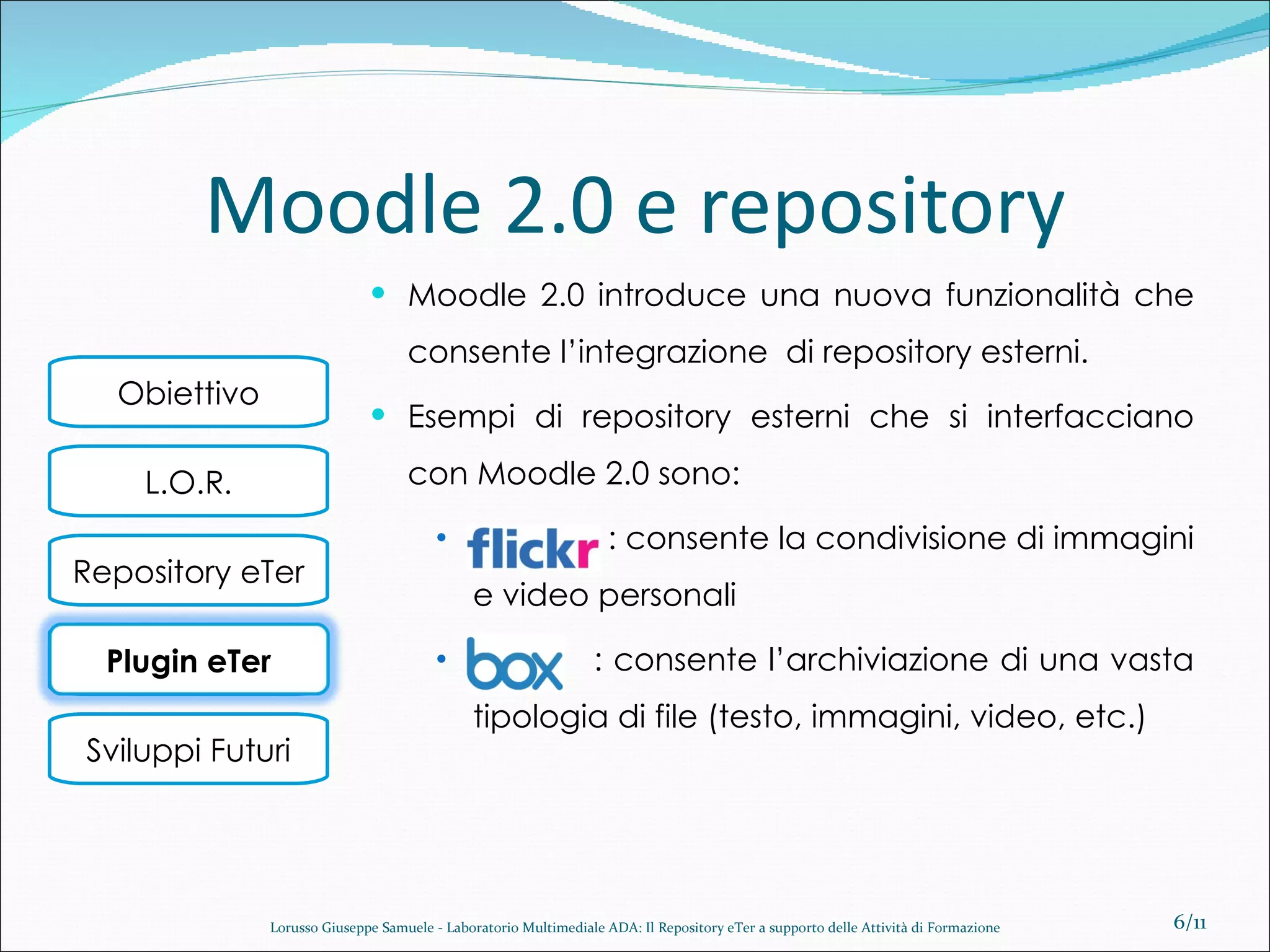 Moodle 2.0 e repository Moodle 2.0 introduce una nuova funzionalità che consente l’integrazione  di repository esterni. Esempi di repository esterni che si interfacciano con Moodle 2.0 sono: : consente la condivisione di immagini e video personali  : consente l’archiviazione di una vasta tipologia di file (testo, immagini, video, etc.) /11 Lorusso Giuseppe Samuele - Laboratorio Multimediale ADA: Il Repository eTer a supporto delle Attività di Formazione Plugin eTer 