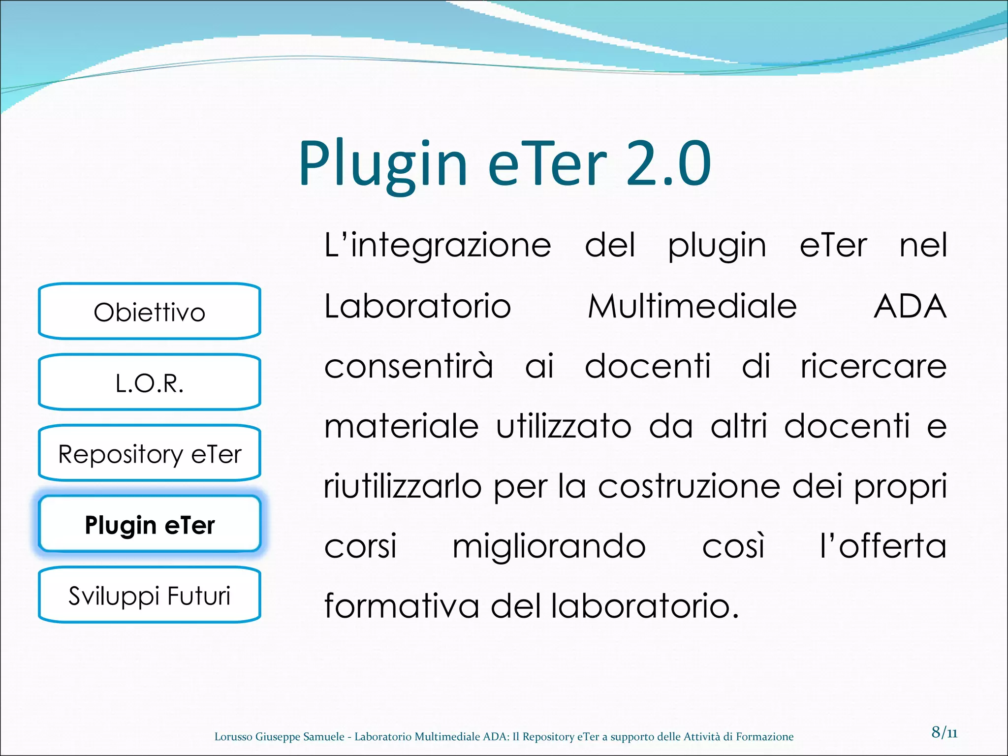 Plugin eTer 2.0 L’integrazione del plugin eTer nel Laboratorio Multimediale ADA consentirà ai docenti di ricercare materiale utilizzato da altri docenti e riutilizzarlo per la costruzione dei propri corsi migliorando così l’offerta formativa del laboratorio. /11 Lorusso Giuseppe Samuele - Laboratorio Multimediale ADA: Il Repository eTer a supporto delle Attività di Formazione Plugin eTer 