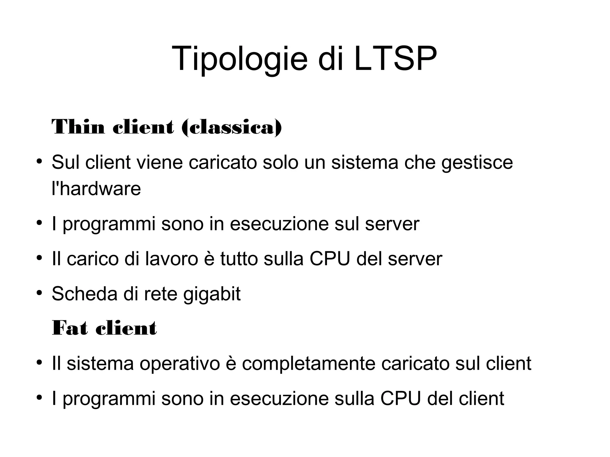 Tipologie di LTSP
Thin client (classica)
●

Sul client viene caricato solo un sistema che gestisce
l'hardware

●

I programmi sono in esecuzione sul server

●

Il carico di lavoro è tutto sulla CPU del server

●

Scheda di rete gigabit

Fat client
●

Il sistema operativo è completamente caricato sul client

●

I programmi sono in esecuzione sulla CPU del client

 