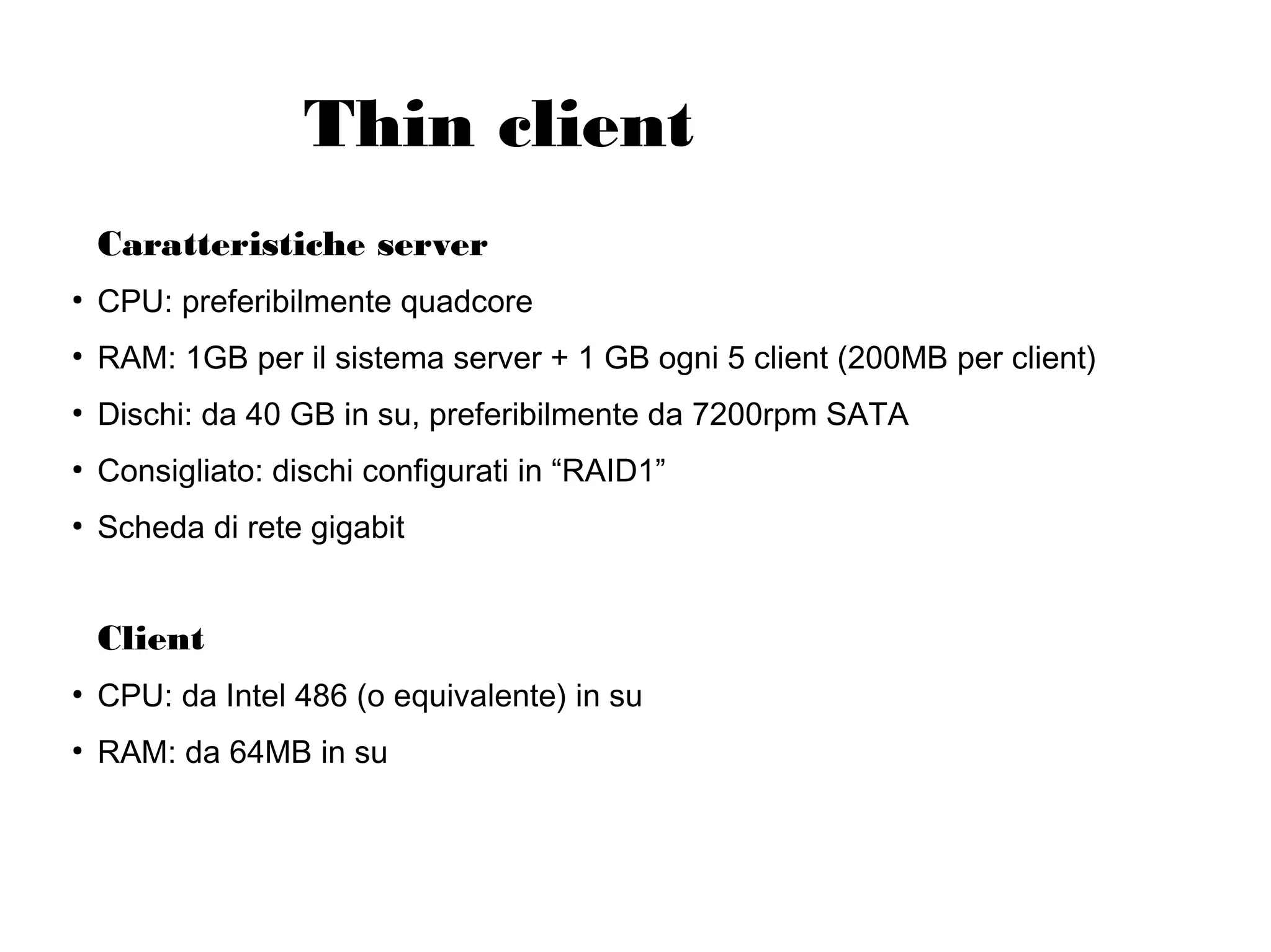 Thin client
Caratteristiche server
●

CPU: preferibilmente quadcore

●

RAM: 1GB per il sistema server + 1 GB ogni 5 client (200MB per client)

●

Dischi: da 40 GB in su, preferibilmente da 7200rpm SATA

●

Consigliato: dischi configurati in “RAID1”

●

Scheda di rete gigabit

Client
●

CPU: da Intel 486 (o equivalente) in su

●

RAM: da 64MB in su

 