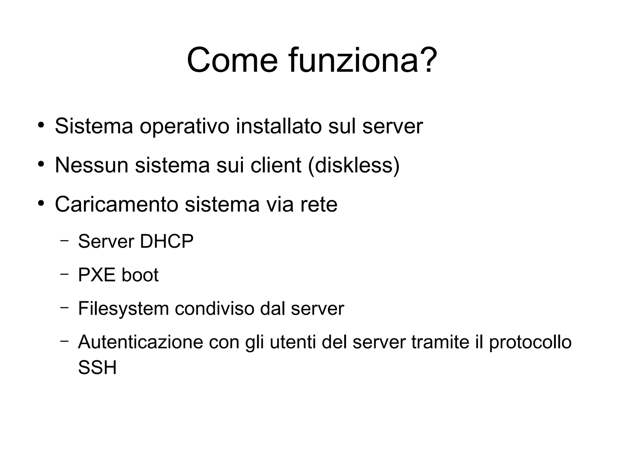 Come funziona?
●

Sistema operativo installato sul server

●

Nessun sistema sui client (diskless)

●

Caricamento sistema via rete
–

Server DHCP

–

PXE boot

–

Filesystem condiviso dal server

–

Autenticazione con gli utenti del server tramite il protocollo
SSH

 