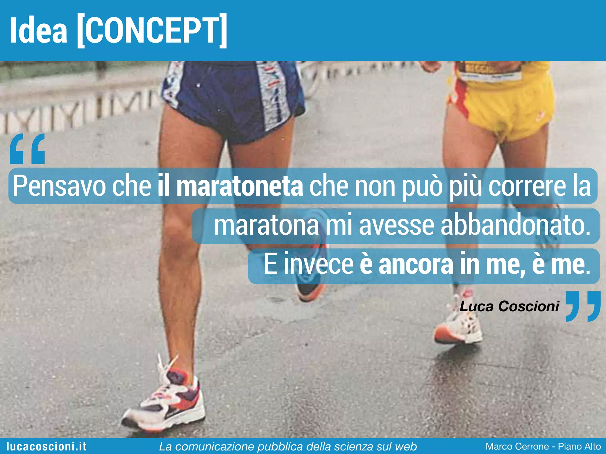 Idea [CONCEPT]

“

Pensavo che il maratoneta che non può più correre la
maratona mi avesse abbandonato.
E invece è ancora in me, è me.

”

Luca Coscioni

lucacoscioni.it

La comunicazione pubblica della scienza sul web

Marco Cerrone - Piano Alto

 