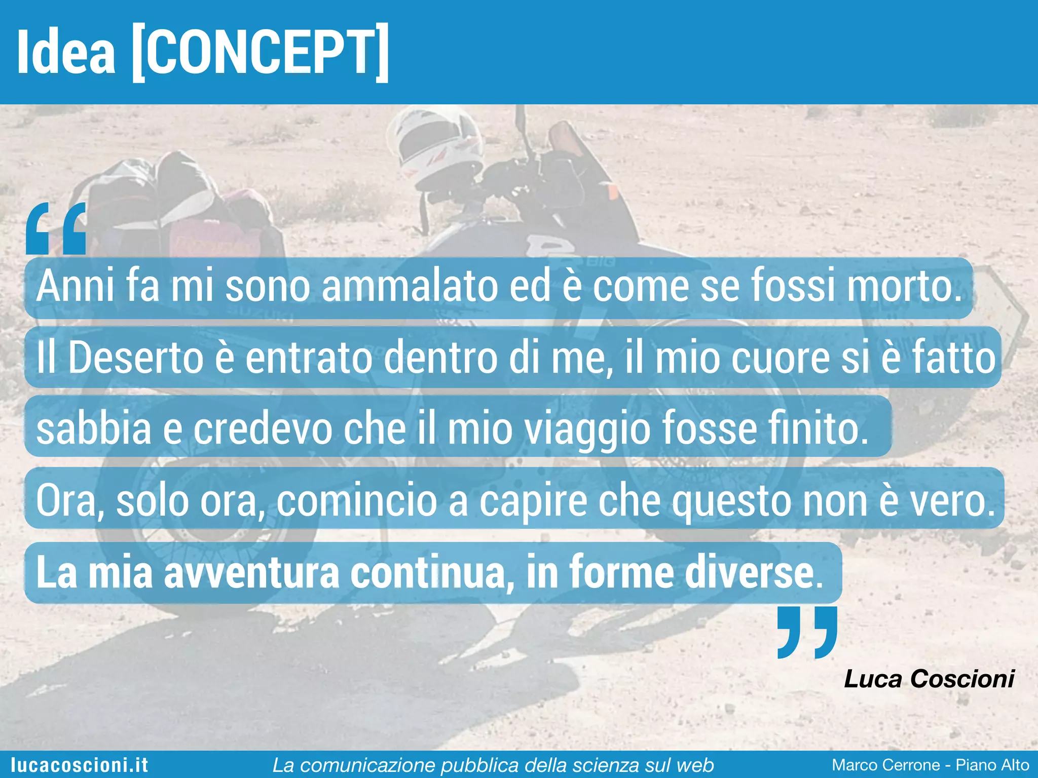 Idea [CONCEPT]

“

Anni fa mi sono ammalato ed è come se fossi morto.
Il Deserto è entrato dentro di me, il mio cuore si è fatto
sabbia e credevo che il mio viaggio fosse ﬁnito.
Ora, solo ora, comincio a capire che questo non è vero.
La mia avventura continua, in forme diverse.

”

Luca Coscioni

lucacoscioni.it

La comunicazione pubblica della scienza sul web

Marco Cerrone - Piano Alto

 