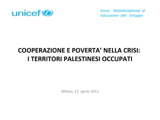 COOPERAZIONE E POVERTA’ NELLA CRISI:
I TERRITORI PALESTINESI OCCUPATI
Milano, 12 aprile 2013
Corso Multidisciplinare di
Educazione allo Sviluppo
 