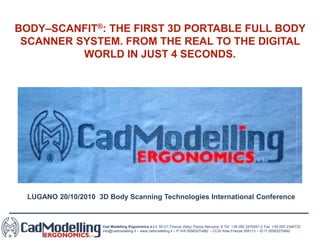 Cad Modelling Ergonomics s.r.l. 50121 Firenze (Italy) Piazza Beccaria, 6 Tel. +39 055 2476261-2 Fax. +39 055 2346733
info@cadmodelling.it – www.cadmodelling.it – P.IVA 05583270482 – CCIA Area Firenze 558113 – ID IT 05583270482
BODY–SCANFIT®: THE FIRST 3D PORTABLE FULL BODY
SCANNER SYSTEM. FROM THE REAL TO THE DIGITAL
WORLD IN JUST 4 SECONDS.
LUGANO 20/10/2010 3D Body Scanning Technologies International Conference
 