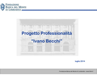 Progetto Professionalità
“Ivano Becchi”
Fondazione Banca del Monte di Lombardia – www.fbml.it
luglio 2014
 