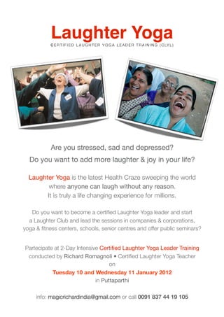 Laughter Yoga
           C E R T I F I E D L A U G H T E R Y O G A L E A D E R T R A I N I N G ( C LY L )




           Are you stressed, sad and depressed?
  Do you want to add more laughter & joy in your life?

  Laughter Yoga is the latest Health Craze sweeping the world
         where anyone can laugh without any reason.
        It is truly a life changing experience for millions.

   Do you want to become a certiﬁed Laughter Yoga leader and start
  a Laughter Club and lead the sessions in companies & corporations,
yoga & ﬁtness centers, schools, senior centres and offer public seminars?


Partecipate at 2-Day Intensive Certiﬁed Laughter Yoga Leader Training
 conducted by Richard Romagnoli • Certiﬁed Laughter Yoga Teacher
                                   on
           Tuesday 10 and Wednesday 11 January 2012
                             in Puttaparthi

     info: magicrichardindia@gmail.com or call 0091 837 44 19 105
 