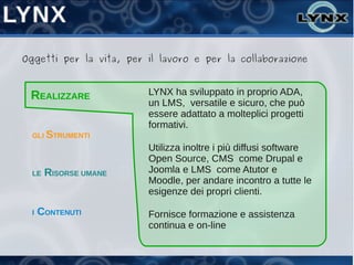 Oggetti per la vita, per il lavoro e per la collaborazione



 REALIZZARE              LYNX ha sviluppato in proprio ADA,
                         un LMS, versatile e sicuro, che può
                         essere adattato a molteplici progetti
                         formativi.
  GLI STRUMENTI
                         Utilizza inoltre i più diffusi software
                         Open Source, CMS come Drupal e
  LE   RISORSE UMANE     Joomla e LMS come Atutor e
                         Moodle, per andare incontro a tutte le
                         esigenze dei propri clienti.

  I   CONTENUTI          Fornisce formazione e assistenza
                         continua e on-line
 