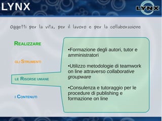 Oggetti per la vita, per il lavoro e per la collaborazione



 REALIZZARE
                         ●Formazione degli autori, tutor e
                         amministratori
  GLI STRUMENTI
                         ●Utilizzo metodologie di teamwork
                         on line attraverso collaborative
  LE   RISORSE UMANE     groupware

                         ●Consulenza e tutoraggio per le
                         procedure di publishing e
  I   CONTENUTI          formazione on line
 