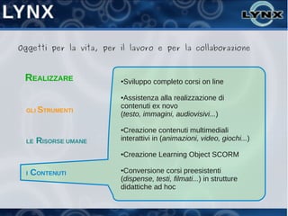 Oggetti per la vita, per il lavoro e per la collaborazione



 REALIZZARE              ●Sviluppo completo corsi on line

                         ●Assistenza alla realizzazione di
                         contenuti ex novo
  GLI STRUMENTI
                         (testo, immagini, audiovisivi...)

                         ●Creazione contenuti multimediali
  LE   RISORSE UMANE     interattivi in (animazioni, video, giochi...)

                         ●Creazione Learning Object SCORM

  I   CONTENUTI          ●Conversione corsi preesistenti
                         (dispense, testi, filmati...) in strutture
                         didattiche ad hoc
 