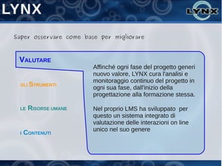Saper osservare come base per migliorare



 VALUTARE
                        Affinché ogni fase del progetto generi
                        nuovo valore, LYNX cura l'analisi e
                        monitoraggio continuo del progetto in
 GLI STRUMENTI
                        ogni sua fase, dall'inizio della
                        progettazione alla formazione stessa.

 LE   RISORSE UMANE     Nel proprio LMS ha sviluppato per
                        questo un sistema integrato di
                        valutazione delle interazioni on line
                        unico nel suo genere
 I   CONTENUTI
 