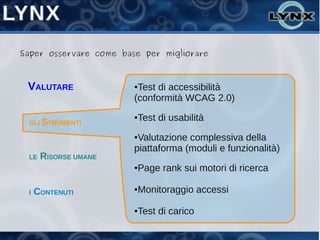 Saper osservare come base per migliorare



 VALUTARE               ●Test di accessibilità
                        (conformità WCAG 2.0)

 GLI STRUMENTI
                        ●   Test di usabilità
                        ●Valutazione complessiva della
                        piattaforma (moduli e funzionalità)
 LE   RISORSE UMANE
                        ●   Page rank sui motori di ricerca

 I   CONTENUTI          ●   Monitoraggio accessi

                        ●   Test di carico
 