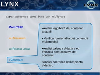 Saper osservare come base per migliorare



 VALUTARE               ●Analisi leggibilità dei contenuti
                        testuali

 GLI STRUMENTI          ●Verifica funzionalità dei contenuti
                        multimediali

 LE   RISORSE UMANE     ●Analisi valenza didattica ed
                        efficacia comunicativa dei
                        contenuti
 I   CONTENUTI          ●Analisi coerenza dell'impianto
                        didattico
 
