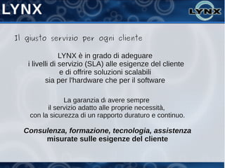 Il giusto servizio per ogni cliente

                LYNX è in grado di adeguare
   i livelli di servizio (SLA) alle esigenze del cliente
                e di offrire soluzioni scalabili
          sia per l'hardware che per il software

                La garanzia di avere sempre
          il servizio adatto alle proprie necessità,
    con la sicurezza di un rapporto duraturo e continuo.

  Consulenza, formazione, tecnologia, assistenza
       misurate sulle esigenze del cliente
 