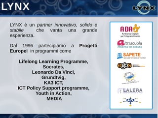 LYNX è un partner innovativo, solido e
stabile     che vanta una grande
esperienza.

Dal 1996 partecipiamo a       Progetti
Europei in programmi come

    Lifelong Learning Programme,
              Socrates,
          Leonardo Da Vinci,
              Grundtvig,
               KA3 ICT,
   ICT Policy Support programme,
           Youth in Action,
                MEDIA
 