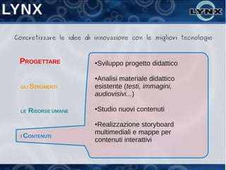 Concretizzare le idee di innovazione con le migliori tecnologie



 PROGETTARE              ●   Sviluppo progetto didattico

                         ●Analisi materiale didattico
  GLI STRUMENTI          esistente (testi, immagini,
                         audiovisivi...)

  LE   RISORSE UMANE     ●   Studio nuovi contenuti

                         ●Realizzazione storyboard
                         multimediali e mappe per
  I CONTENUTI
                         contenuti interattivi
 