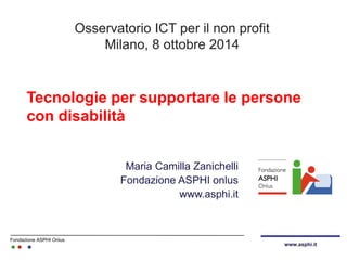 Fondazione ASPHI Onlus 
www.asphi.it 
Tecnologie per supportare le persone con disabilità 
Maria Camilla Zanichelli Fondazione ASPHI onlus www.asphi.it 
Osservatorio ICT per il non profit Milano, 8 ottobre 2014  
