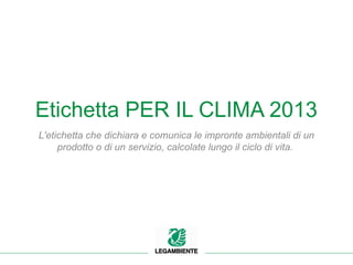 Etichetta PER IL CLIMA 2013
L'etichetta che dichiara e comunica le impronte ambientali di un
prodotto o di un servizio, calcolate lungo il ciclo di vita.
 